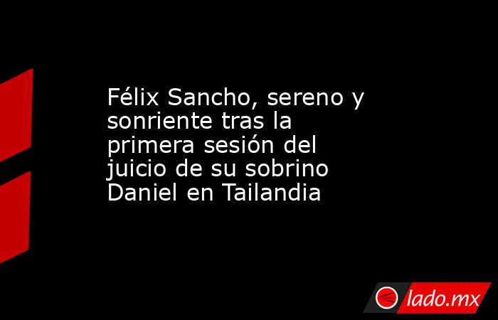 Félix Sancho, sereno y sonriente tras la primera sesión del juicio de su sobrino Daniel en Tailandia. Noticias en tiempo real