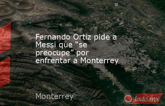 Fernando Ortiz pide a Messi que “se preocupe” por enfrentar a Monterrey. Noticias en tiempo real