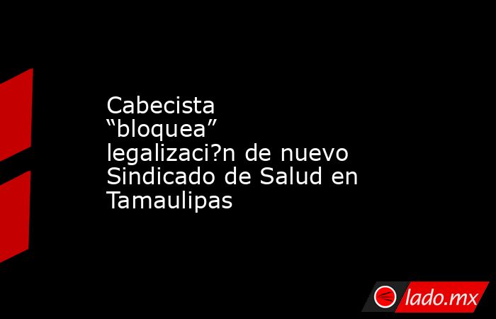 Cabecista “bloquea” legalizaci?n de nuevo Sindicado de Salud en Tamaulipas. Noticias en tiempo real