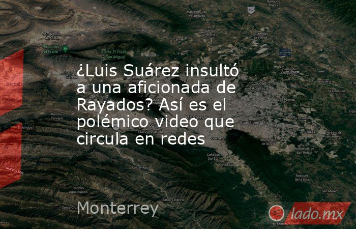 ¿Luis Suárez insultó a una aficionada de Rayados? Así es el polémico video que circula en redes. Noticias en tiempo real