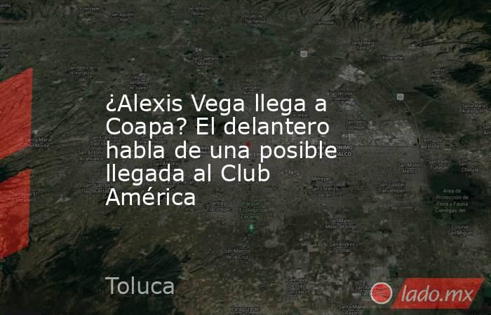 ¿Alexis Vega llega a Coapa? El delantero habla de una posible llegada al Club América. Noticias en tiempo real