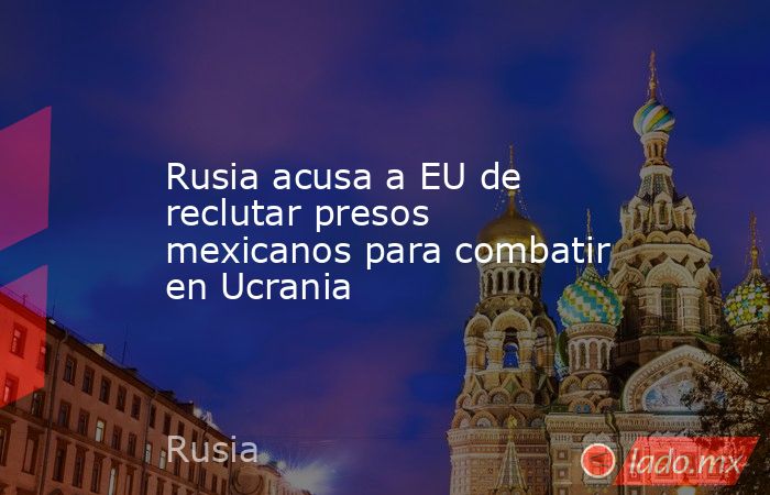 Rusia acusa a EU de reclutar presos mexicanos para combatir en Ucrania. Noticias en tiempo real