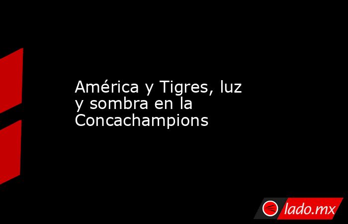 América y Tigres, luz y sombra en la Concachampions. Noticias en tiempo real