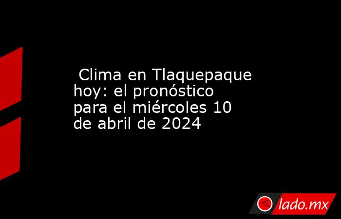  Clima en Tlaquepaque hoy: el pronóstico para el miércoles 10 de abril de 2024. Noticias en tiempo real