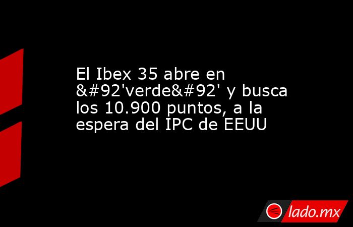 El Ibex 35 abre en \'verde\' y busca los 10.900 puntos, a la espera del IPC de EEUU. Noticias en tiempo real