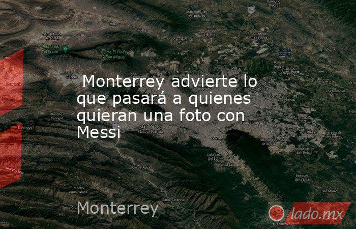  Monterrey advierte lo que pasará a quienes quieran una foto con Messi. Noticias en tiempo real