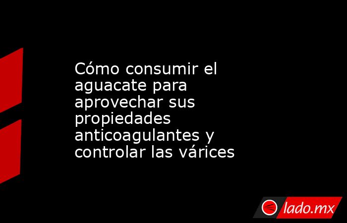 Cómo consumir el aguacate para aprovechar sus propiedades anticoagulantes y controlar las várices. Noticias en tiempo real