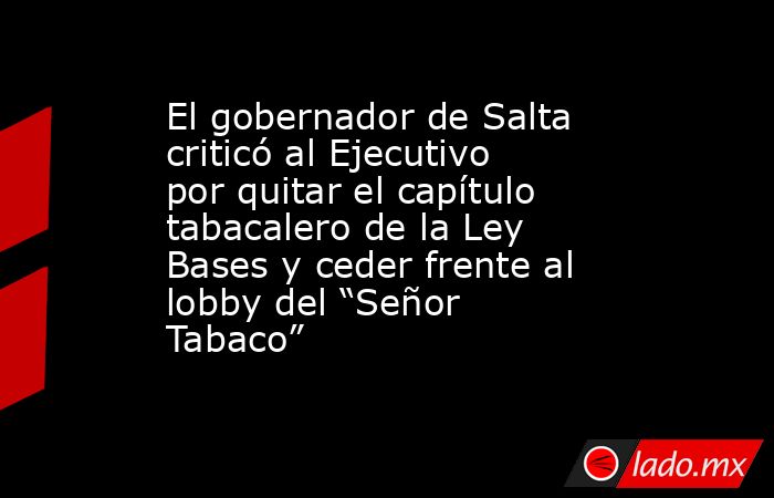 El gobernador de Salta criticó al Ejecutivo por quitar el capítulo tabacalero de la Ley Bases y ceder frente al lobby del “Señor Tabaco”. Noticias en tiempo real