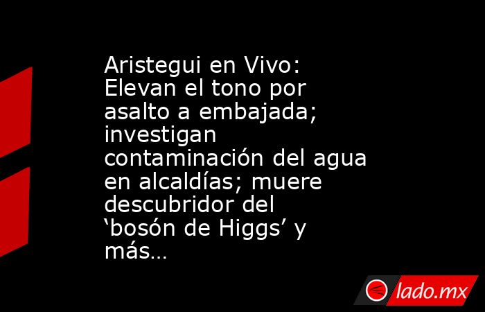Aristegui en Vivo: Elevan el tono por asalto a embajada; investigan contaminación del agua en alcaldías; muere descubridor del ‘bosón de Higgs’ y más…. Noticias en tiempo real