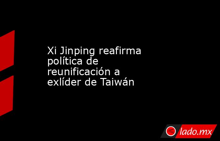 Xi Jinping reafirma política de reunificación a exlíder de Taiwán. Noticias en tiempo real