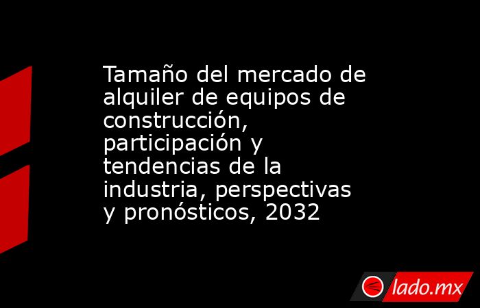 Tamaño del mercado de alquiler de equipos de construcción, participación y tendencias de la industria, perspectivas y pronósticos, 2032. Noticias en tiempo real