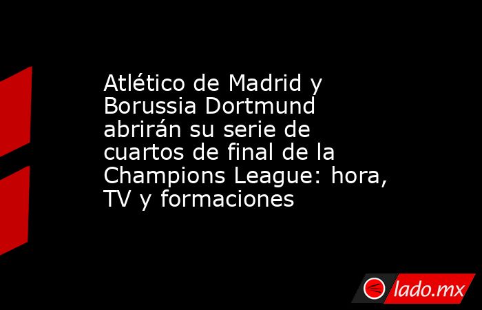 Atlético de Madrid y Borussia Dortmund abrirán su serie de cuartos de final de la Champions League: hora, TV y formaciones. Noticias en tiempo real