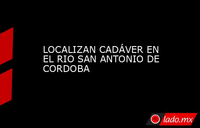 LOCALIZAN CADÁVER EN EL RIO SAN ANTONIO DE CORDOBA. Noticias en tiempo real