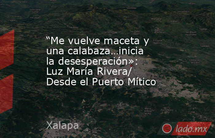 “Me vuelve maceta y una calabaza…inicia la desesperación»: Luz María Rivera/ Desde el Puerto Mítico. Noticias en tiempo real