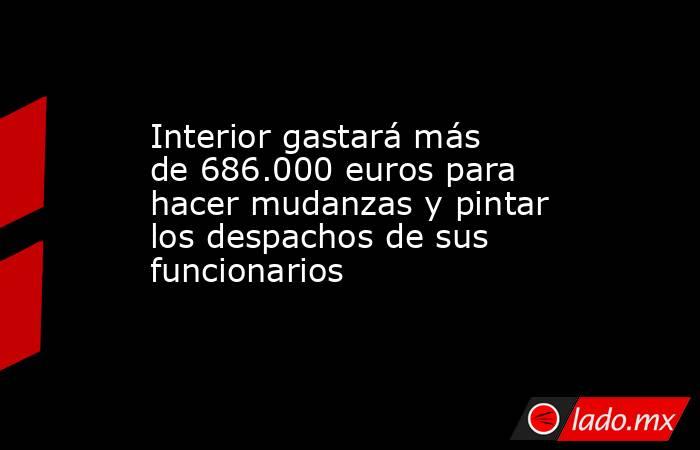 Interior gastará más de 686.000 euros para hacer mudanzas y pintar los despachos de sus funcionarios. Noticias en tiempo real