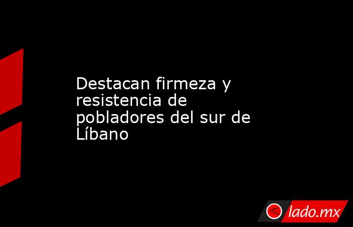 Destacan firmeza y resistencia de pobladores del sur de Líbano. Noticias en tiempo real