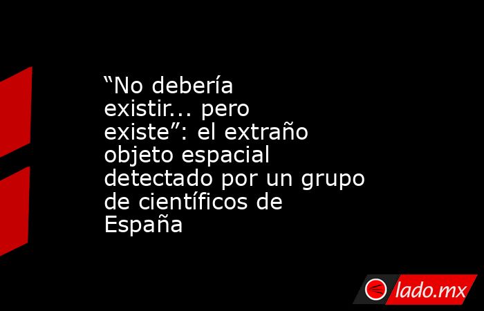 “No debería existir... pero existe”: el extraño objeto espacial detectado por un grupo de científicos de España. Noticias en tiempo real