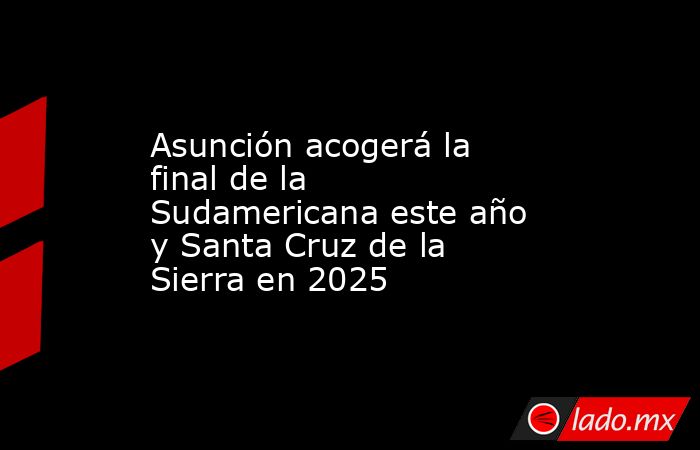 Asunción acogerá la final de la Sudamericana este año y Santa Cruz de la Sierra en 2025. Noticias en tiempo real