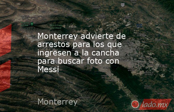 Monterrey advierte de arrestos para los que ingresen a la cancha para buscar foto con Messi. Noticias en tiempo real