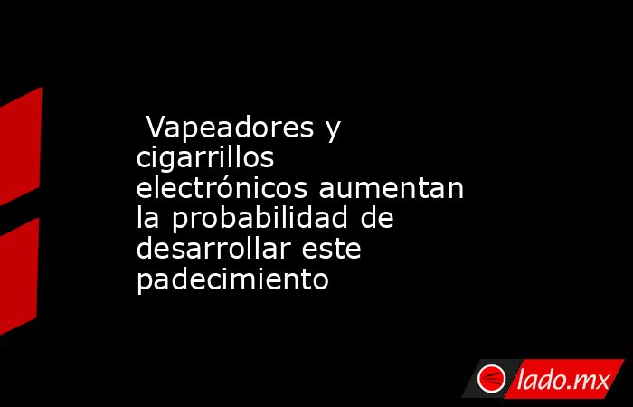  Vapeadores y cigarrillos electrónicos aumentan la probabilidad de desarrollar este padecimiento. Noticias en tiempo real