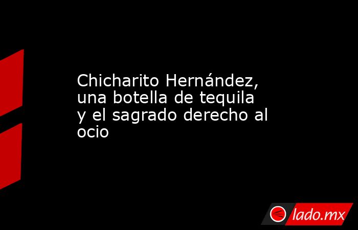 Chicharito Hernández, una botella de tequila y el sagrado derecho al ocio. Noticias en tiempo real