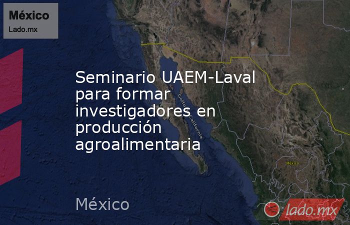 Seminario UAEM-Laval para formar investigadores en producción agroalimentaria. Noticias en tiempo real