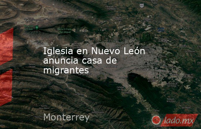 Iglesia en Nuevo León anuncia casa de migrantes. Noticias en tiempo real