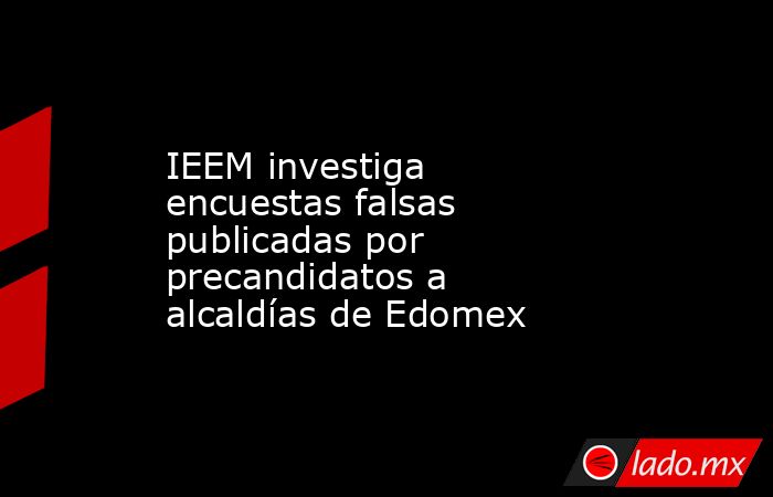 IEEM investiga encuestas falsas publicadas por precandidatos a alcaldías de Edomex. Noticias en tiempo real