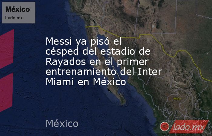 Messi ya pisó el césped del estadio de Rayados en el primer entrenamiento del Inter Miami en México. Noticias en tiempo real