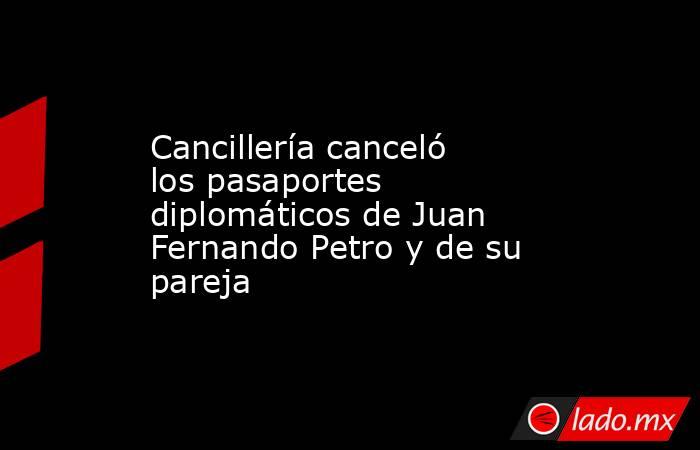 Cancillería canceló los pasaportes diplomáticos de Juan Fernando Petro y de su pareja. Noticias en tiempo real