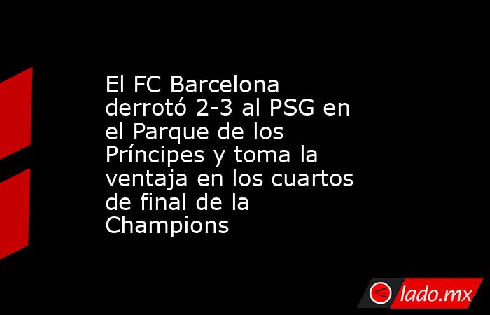 El FC Barcelona derrotó 2-3 al PSG en el Parque de los Príncipes y toma la ventaja en los cuartos de final de la Champions. Noticias en tiempo real