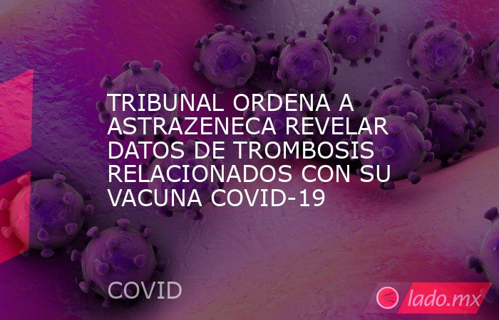 TRIBUNAL ORDENA A ASTRAZENECA REVELAR DATOS DE TROMBOSIS RELACIONADOS CON SU VACUNA COVID-19. Noticias en tiempo real
