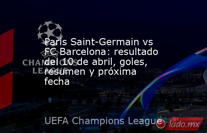 Paris Saint-Germain vs FC Barcelona: resultado del 10 de abril, goles, resumen y próxima fecha. Noticias en tiempo real