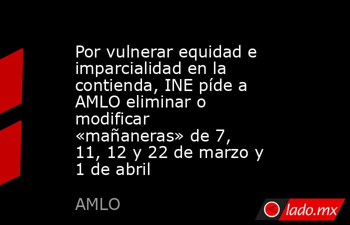 Por vulnerar equidad e imparcialidad en la contienda, INE píde a AMLO eliminar o modificar «mañaneras» de 7, 11, 12 y 22 de marzo y 1 de abril. Noticias en tiempo real