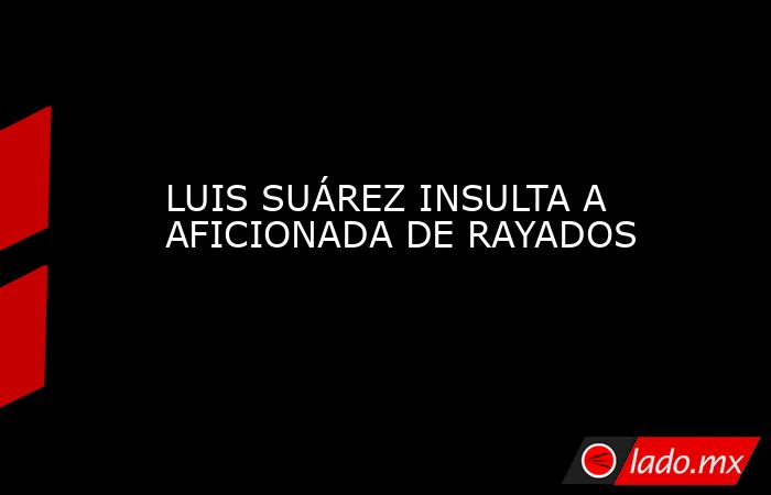 LUIS SUÁREZ INSULTA A AFICIONADA DE RAYADOS. Noticias en tiempo real