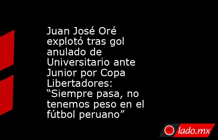 Juan José Oré explotó tras gol anulado de Universitario ante Junior por Copa Libertadores: “Siempre pasa, no tenemos peso en el fútbol peruano”. Noticias en tiempo real