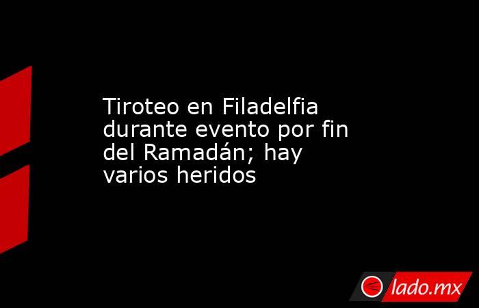 Tiroteo en Filadelfia durante evento por fin del Ramadán; hay varios heridos. Noticias en tiempo real