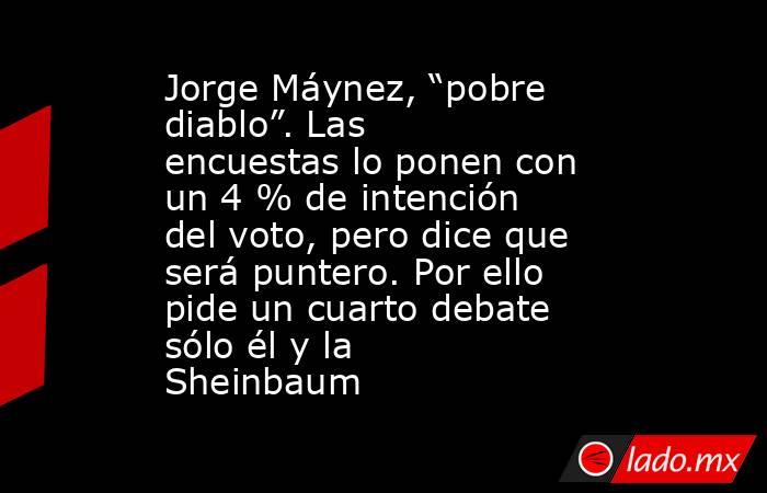 Jorge Máynez, “pobre diablo”. Las encuestas lo ponen con un 4 % de intención del voto, pero dice que será puntero. Por ello pide un cuarto debate sólo él y la Sheinbaum. Noticias en tiempo real