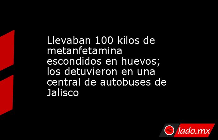 Llevaban 100 kilos de metanfetamina escondidos en huevos; los detuvieron en una central de autobuses de Jalisco. Noticias en tiempo real