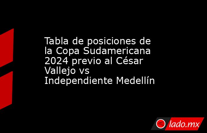 Tabla de posiciones de la Copa Sudamericana 2024 previo al César Vallejo vs Independiente Medellín. Noticias en tiempo real