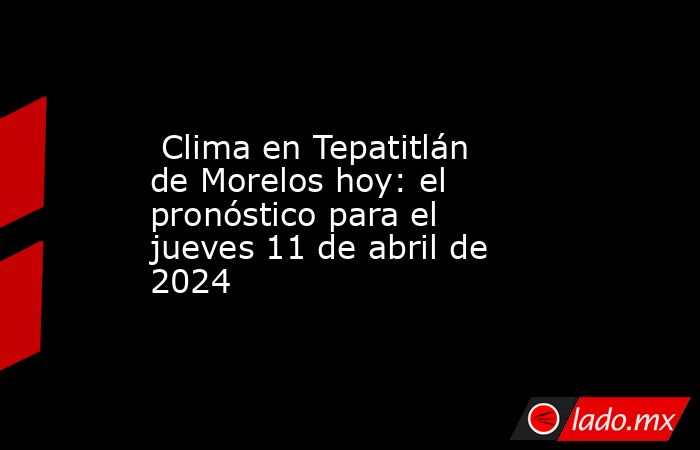  Clima en Tepatitlán de Morelos hoy: el pronóstico para el jueves 11 de abril de 2024. Noticias en tiempo real