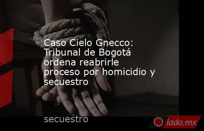 Caso Cielo Gnecco: Tribunal de Bogotá ordena reabrirle proceso por homicidio y secuestro. Noticias en tiempo real