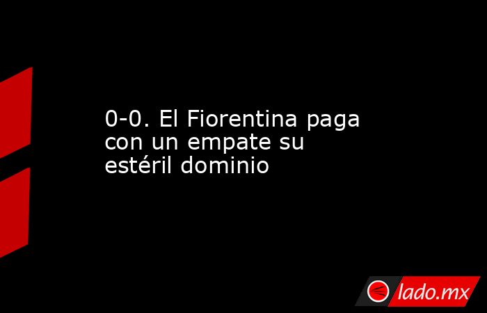 0-0. El Fiorentina paga con un empate su estéril dominio. Noticias en tiempo real