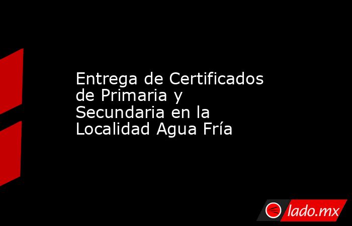 Entrega de Certificados de Primaria y Secundaria en la Localidad Agua Fría. Noticias en tiempo real