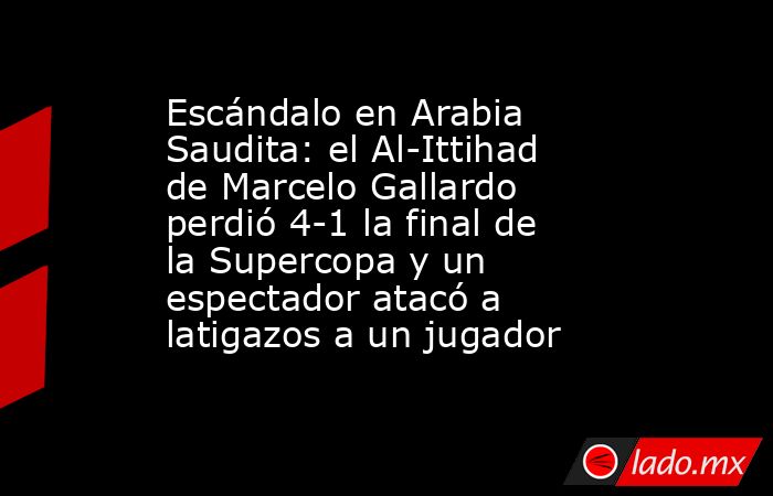 Escándalo en Arabia Saudita: el Al-Ittihad de Marcelo Gallardo perdió 4-1 la final de la Supercopa y un espectador atacó a latigazos a un jugador. Noticias en tiempo real