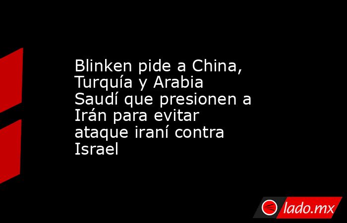 Blinken pide a China, Turquía y Arabia Saudí que presionen a Irán para evitar ataque iraní contra Israel. Noticias en tiempo real