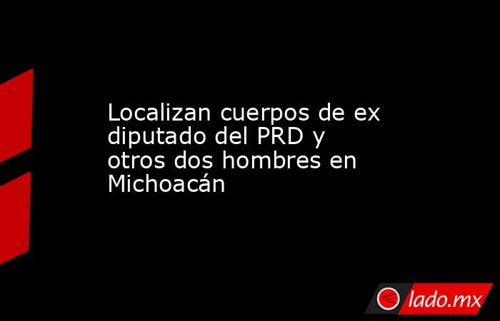 Localizan cuerpos de ex diputado del PRD y otros dos hombres en Michoacán. Noticias en tiempo real