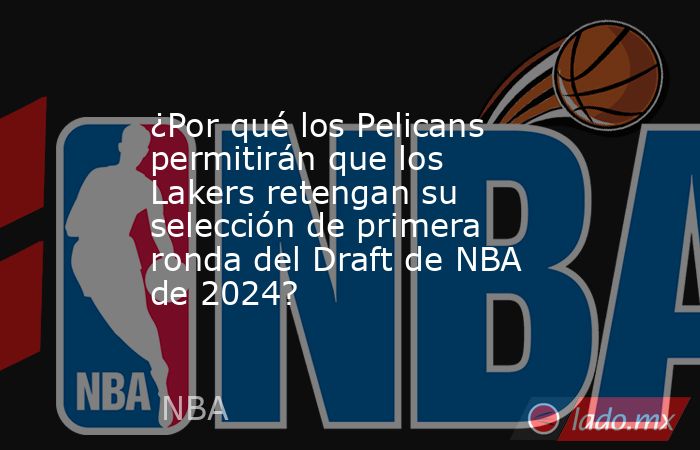 ¿Por qué los Pelicans permitirán que los Lakers retengan su selección de primera ronda del Draft de NBA de 2024? . Noticias en tiempo real