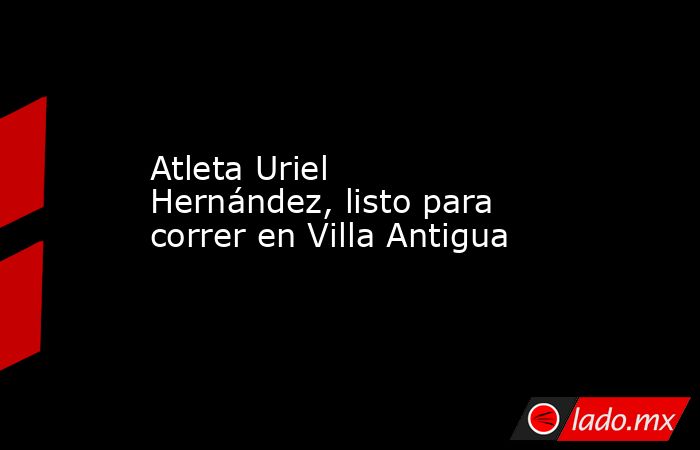 Atleta Uriel Hernández, listo para correr en Villa Antigua. Noticias en tiempo real