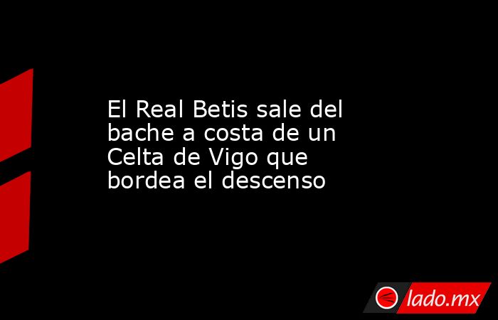 El Real Betis sale del bache a costa de un Celta de Vigo que bordea el descenso. Noticias en tiempo real